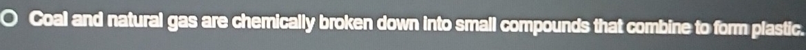 Coal and natural gas are chemically broken down into small compounds that combine to form plastic.