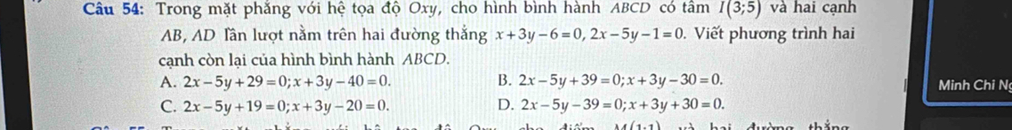 Trong mặt phẳng với hệ tọa độ Oxy, cho hình bình hành ABCD có tâm I(3;5) và hai cạnh
AB, AD lần lượt nằm trên hai đường thắng x+3y-6=0, 2x-5y-1=0. Viết phương trình hai
cạnh còn lại của hình bình hành ABCD.
A. 2x-5y+29=0; x+3y-40=0. B. 2x-5y+39=0; x+3y-30=0. Minh Chi N
C. 2x-5y+19=0; x+3y-20=0. D. 2x-5y-39=0; x+3y+30=0.