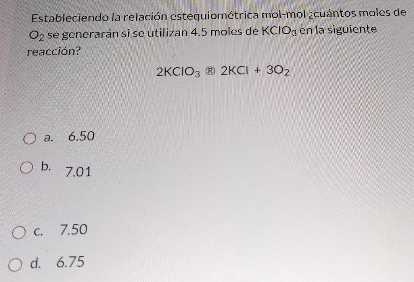 Estableciendo la relación estequiométrica mol-mol ¿cuántos moles de
O_2 se generarán si se utilizan 4.5 moles de KCIO_3 en la siguiente
reacción?
2KClO_3 2KCl+3O_2
a. 6.50
b. 7.01
c. 7.50
d. 6.75