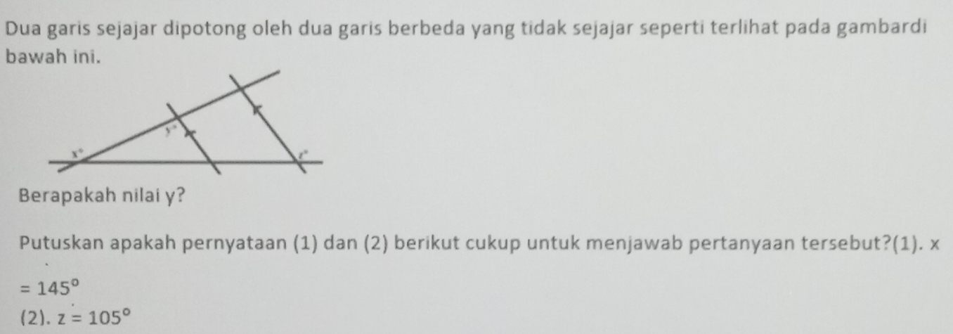 Dua garis sejajar dipotong oleh dua garis berbeda yang tidak sejajar seperti terlihat pada gambardi
bawah ini.
Berapakah nilai y?
Putuskan apakah pernyataan (1) dan (2) berikut cukup untuk menjawab pertanyaan tersebut?(1). x
=145°
(2). z=105°