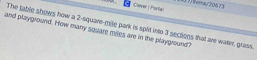△BRA_ 
27/items/20673 
Clever | Portal 
The table shows how a 2-square-mile park is split into 3 sections that are water, grass 
and playground. How many square miles are in the playground?