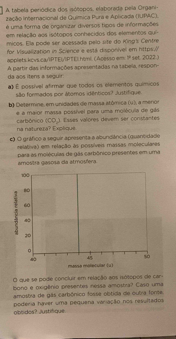 A tabela periódica dos isótopos, elaborada pela Organi- 
Ização Internacional de Química Pura e Aplicada (IUPAC), 
é uma forma de organizar diversos tipos de informações 
em relação aos isótopos conhecidos dos elementos quí- 
micos. Ela pode ser acessada pelo site do King's Centre 
for Visualization in Science e está disponível em https:// 
applets.kcvs.ca/IPTEI/IPTEI.html. (Acesso em: 1_ _ O set. 2022.) 
A partir das informações apresentadas na tabela, respon- 
da aos itens a seguir: 
a) É possível afirmar que todos os elementos químicos 
são formados por átomos idênticos? Justifique. 
b) Determine, em unidades de massa atômica (u), a menor 
e a maior massa possível para uma molécula de gás 
carbônico (CO_2). Esses valores devem ser constantes 
na natureza? Explique. 
c) O gráfico a seguir apresenta a abundância (quantidade 
relativa) em relação às possíveis massas moleculares 
para as moléculas de gás carbônico presentes em uma 
amostra gasosa da atmosfera. 
O que se pode concluir em relação aos isótopos de car- 
bono e oxigênio presentes nessa amostra? Caso uma 
amostra de gás carbônico fosse obtida de outra fonte. 
poderia haver uma pequena variação nos resultados 
obtidos? Justifique.