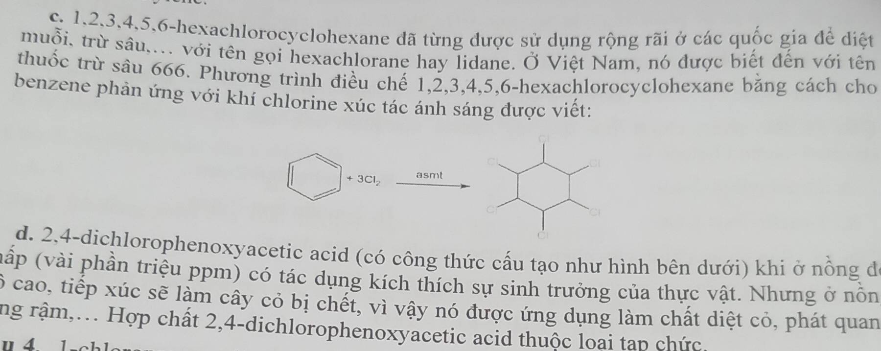 1, 2, 3, 4, 5, 6 -hexachlorocyclohexane đã từng được sử dụng rộng rãi ở các quốc gia để diệt 
muỗi, trừ sâu,... với tên gọi hexachlorane hay lidane. Ở Việt Nam, nó được biết đến với tên 
thuốc trừ sâu 666. Phương trình điều chế 1, 2, 3, 4, 5, 6 -hexachlorocyclohexane băng cách cho 
benzene phản ứng với khí chlorine xúc tác ánh sáng được viết:
3Cl_2 asmt 
d. 2, 4 -dichlorophenoxyacetic acid (có công thức cấu tạo như hình bên dưới) khi ở nồng đ 
(nấp (vài phần triệu ppm) có tác dụng kích thích sự sinh trưởng của thực vật. Nhưng ở nồn
6 cao, tiếp xúc sẽ làm cây cỏ bị chết, vì vậy nó được ứng dụng làm chất diệt cỏ, phát quan 
ng rậm,... Hợp chất 2, 4 -dichlorophenoxyacetic acid thuộc loai tap chức.