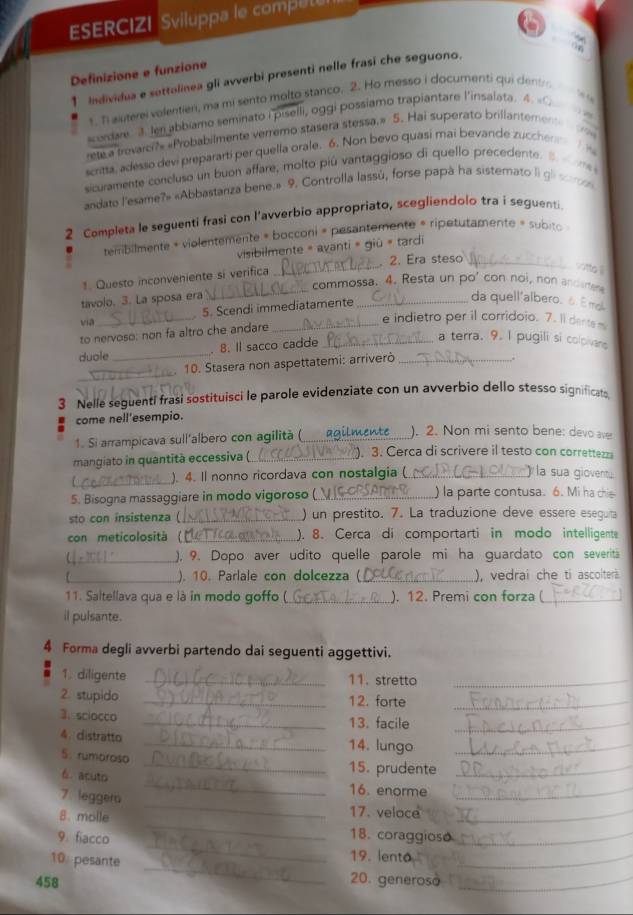 ESERCIZI Sviluppa le comput
Definizione e funzione
1 Individua e sottolinea gli avverbi presenti nelle frasi che seguono.
1. I aluterei volentien, ma mi sento molto stanco. 2. Ho messo i documenti qui dentr
Kordar 3. Ien abbiamo seminato I piselli, oggi possiamo trapiantare l'insalata. 4. «O
rete a trovarci?» «Probabilmente verremo stasera stessa.» 5. Hai superato brillantemente
         
scritta, adesso devi prepararti per quella orale. 6. Non bevo quasi mai bevande zucchenn  
sicuramente concluso un buon affare, molto piú vantaggioso di quello precedente.
   
andato l'esame?» «Abbastanza bene.» 9. Controlla lassú, forse papa ha sistemato li gl so  
2 Completa le seguenti frasi con l’avverbio appropriato, scegliendolo tra i seguenti
tembilmente + violentemente » bocconi « pesantemente « ripetutamente » subito
visibilmente = avanti = giū = tardi
_
1. Questo inconveniente si verifica _2. Era steso_
wito l
commossa. 4. Resta un po' con noi, non andare
tavolo. 3. La sposa era _da quell'albero. ô É mo
5. Scendi immediatamente
via_ _e indietro per il corridoio. 7. Il dente 
to nervoso: non fa altro che andare
duole _. 8. Il sacco cadde__
a terra. 9. I pugili si colpivans
_
. 10. Stasera non aspettatemi: arriverò
,;
3 Nelle seguenti frasi sostituisci le parole evidenziate con un avverbio dello stesso significat
come nell'esempio.
1. Si arrampicava sull'albero con agilita ( agil. ). 2. Non mi sento bene: devo ave
mangiato in quantità eccessiva (_ ). 3. Cerca di scrivere il testo con correttezz
_
). 4. Il nonno ricordava con nostalgia (_ ) la sua giovent ;
5. Bisogna massaggiare in modo vigoroso (_ ) la parte contusa. 6. Mi ha chie
sto con insistenza ( _) un prestito. 7. La traduzione deve essere eseguta
con meticolositá (_ ). 8. Cerca di comportarti in modo intelligente
C_ ), 9. Dopo aver udito quelle parole mi ha guardato con severit
). 10. Parlale con dolcezza (_ ), vedrai che ti ascolterà.
11. Saitellava qua e là in modo goffo (_ ). 12. Premi con forza (_
il pulsante.
4 Forma degli avverbi partendo dai seguenti aggettivi.
1. diligente _11. stretto_
2. stupido _12. forte_
3. sciocco _13. facile_
4  distratto _14. lungo_
5. rumoroso _15. prudente_
6. acuto
_
7 leggera
_
16. enorme_
_
8. molle 17. veloce_
18. coraggioso
_
9. fiacco _19. lento__
10 pesante
458 20. generoso_