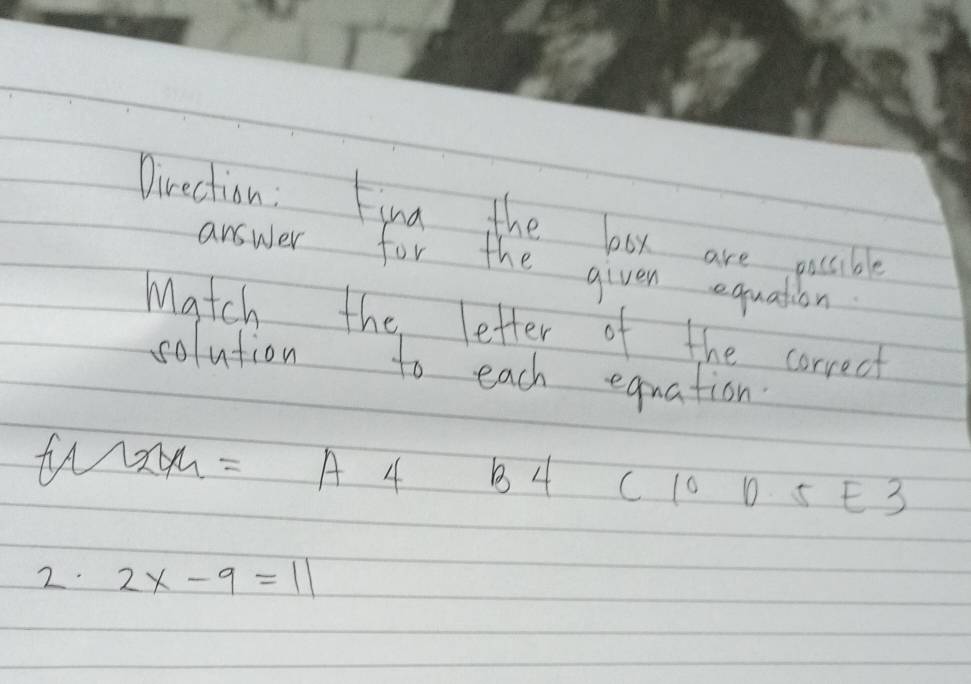 Direction : Fina the box are possible
answer for the given equation
Match the letter of the correct
solution to each equation.
wxm = A 4 B4 C 10 D 5 E3
2. 2x-9=11