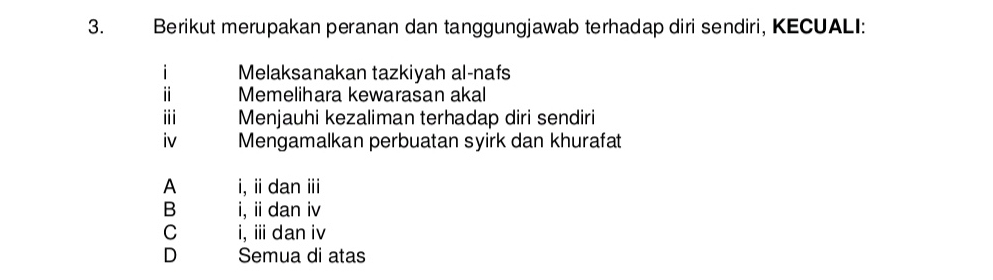 Berikut merupakan peranan dan tanggungjawab terhadap diri sendiri, KECUALI:
i Melaksanakan tazkiyah al-nafs
ⅱ Memelihara kewarasan akal
ⅲi Menjauhi kezaliman terhadap diri sendiri
iv Mengamalkan perbuatan syirk dan khurafat
A i, idan ⅲ
B i, ii dan iv
C i, ⅲ dan iv
D Semua di atas