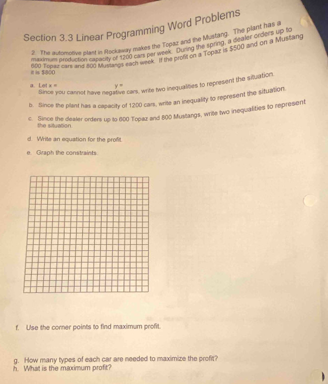 Linear Programming Word Problems 
2. The automotive plant in Rockaway makes the Topaz and the Mustang. The plant has a 
maximum production capacity of 1200 cars per week. During the spring, a dealer orders up to
600 Topaz cars and 800 Mustangs each week. If the profit on a Topaz is $500 and on a Mustang 
it is $800. 
Since you cannot have neg e cars, write two inequalities to represent the situation. 
a. Let x= y=
b. Since the plant has a capacity of 1200 cars, write an inequality to represent the situation. 
c. Since the dealer orders up to 600 Topaz and 800 Mustangs, write two inequalities to represent 
the situation 
d. Write an equation for the profit. 
e. Graph the constraints. 
f. Use the corner points to find maximum profit. 
g. How many types of each car are needed to maximize the profit? 
h. What is the maximum profit?