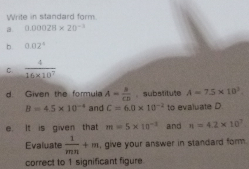 Write in standard form. 
a. 0.00028* 20^(-3)
b. 0.02^4
C.  4/16* 10^7 
d. Given the formula A= B/CD  , substitute A=7.5* 10^3.
B=4.5* 10^(-4) and C=6.0* 10^(-2) to evaluate D. 
e. It is given that m=5* 10^(-3) and n=4.2* 10^7
Evaluate  1/mn +m , give your answer in standard form . 
correct to 1 significant figure.