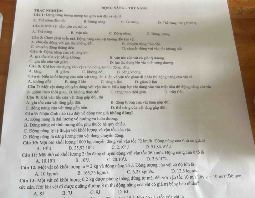 trác nghiệm  Động Năng - THê năng
Câu I: Dạng năng lượng tương tác giữa trái đất và vật là
A. Thể năng đàn hồi, B. Động năng. C. Cơ năng. D. Thế năng trọng trường.
Câu 2: Một vật nằm yên có thể có
A. Thể năng B. Vận tốc C. Động năng D. Động lượng
Câu 3: Chọn phát biểu sai. Động năng của vật không đổi khi vật
A. chuyển động với gia tốc không đổi. B. chuyển động tròn đều.
C. chuyển động thắng đều. D. chuyển động với vận tốc không đổi
Câu 4: Động năng của vật tăng khi
A. gia tốc của vật bằng không. B. vận tốc của vật có giá trị dương.
C. gia tốc của vật giảm. D. lực tác dụng lên vật sinh công dương.
Câu 5: Khi lực tác dụng vào vật sinh công âm thì động năng
A. tăng. B. giảm. C. không đổi. D. bằng không
Câu 6: Nếu khối lượng của một vật tăng lên 4 lần và vận tốc giảm đi 2 lần thì động năng của vật sẽ
A. không đổi B. tăng 2 lần C. tăng 4 lần D. giăm 2 lần
Cầu 7: Một vật đang chuyển động với vận tốc v. Nếu hợp lực tác dụng vào vật triệt tiêu thì động năng của vật
A. giảm theo thời gian. B. không thay đổi. C. tăng theo thời gian. D. triệt tiêu.
Câu 8: Khi vận tốc của vật tăng gấp đôi, thì
A. gia tốc của vật tăng gấp đôi. B. động lượng của vật tăng gấp đôi.
C. động năng của vật tăng gắp bốn. D. thế năng của vật tăng gấp đôi.
Câu 9: Nhận định nào sau đây về động năng là không đúng?
A. Động năng là đại lượng vô hướng và luôn dương.
B. Động năng có tính tương đối, phụ thuộc hệ quy chiếu.
C. Động năng tỷ lệ thuận với khối lượng và vận tốc của vật.
D. Động năng là năng lượng của vật đang chuyển động.
Câu 10: Một ôtô khối lượng 1000 kg chuyển động với vận tốc 72 km/h. Động năng của ô tô có giá trị
A. 10^5J B. 25,92.10^5J C. 2.10^5J D. 51,84.10^5J
Câu 11: Một ôtô có khối lượng 2 tấn đang chuyển động với vận tốc 36 km/h. Động năng của ô tô là
A. 10.10^4J. B. 10^3J. C. 20.10^4J. D. 2,6.10^6J.
Câu 12: Một vật có khối lượng m=2kg và động năng 25 J. Động lượng của vật có độ lớn là
A. 10 kgm/s. B. 165,25 kgm/s. C. 6,25 kgm/s. D. 12,5 kgm/s.
Câu 13: Một vật có khối lượng 0,2 kg được phóng thẳng đứng từ mặt đất với vận tốc 10 m/s.Lấy g=10m/s^2.Bỏ qua
sức cản. Hỏi khi vật đi được quãng đường 8 m thì động năng của vật có giá trị bằng bao nhiêu?
A. 8J B. 7J C. 9J D. 6J
*   c  c ủ a v  ật là