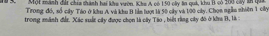 a S. Một mảnh đất chia thành hai khu vườn. Khu A có 150 cây ăn quả, khu B có 200 cây ăn quả. 
Trong đó, số cây Táo ở khu A và khu B lần lượt là 50 cây và 100 cây. Chọn ngẫu nhiên 1 cây 
trong mảnh đất. Xác suất cây được chọn là cây Táo , biết rằng cây đó ở khu B, là :