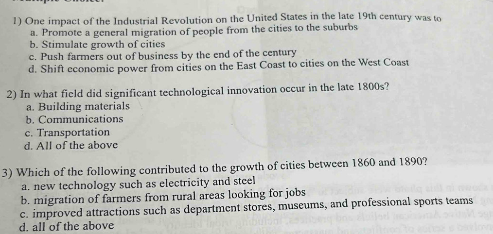 One impact of the Industrial Revolution on the United States in the late 19th century was to
a. Promote a general migration of people from the cities to the suburbs
b. Stimulate growth of cities
c. Push farmers out of business by the end of the century
d. Shift economic power from cities on the East Coast to cities on the West Coast
2) In what field did significant technological innovation occur in the late 1800s?
a. Building materials
b. Communications
c. Transportation
d. All of the above
3) Which of the following contributed to the growth of cities between 1860 and 1890?
a. new technology such as electricity and steel
b. migration of farmers from rural areas looking for jobs
c. improved attractions such as department stores, museums, and professional sports teams
d. all of the above