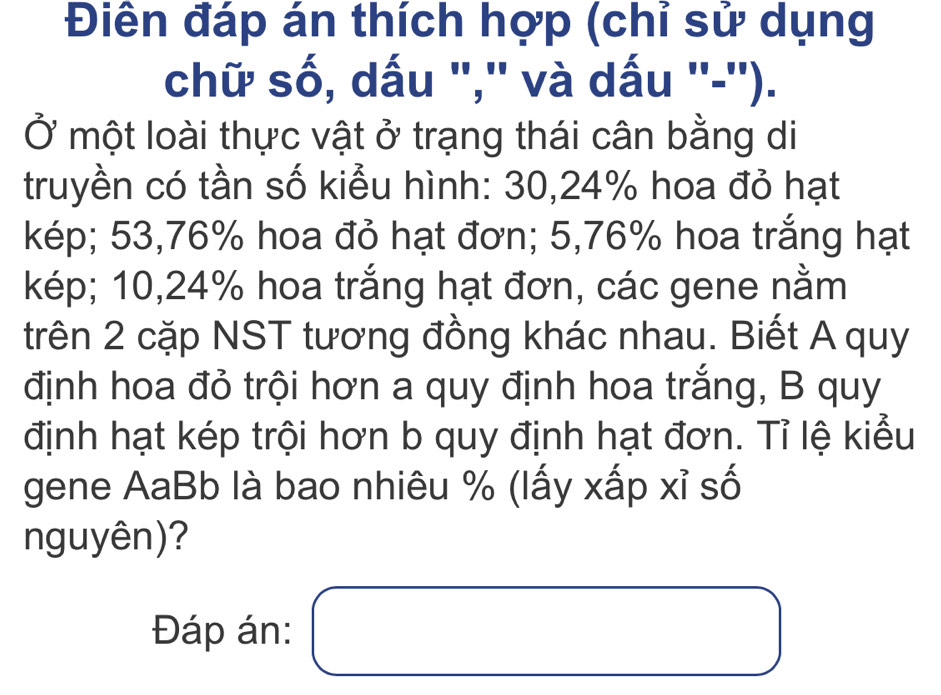 Điên đáp án thích hợp (chỉ sử dụng 
chữ số, dấu ','' và dấu ''-''). 
Ở một loài thực vật ở trạng thái cân bằng di 
truyền có tần số kiểu hình: 30,24% hoa đỏ hạt 
kép; 53,76% hoa đỏ hạt đơn; 5,76% hoa trắng hạt 
kép; 10,24% hoa trắng hạt đơn, các gene nằm 
trên 2 cặp NST tương đồng khác nhau. Biết A quy 
định hoa đỏ trội hơn a quy định hoa trắng, B quy 
định hạt kép trội hơn b quy định hạt đơn. Tỉ lệ kiểu 
gene AaBb là bao nhiêu % (lấy xấp xỉ số 
nguyên)? 
□ □ 
Đáp án: □