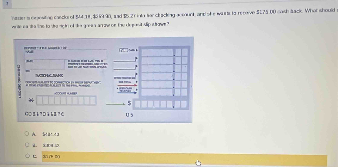 Hester is depositing checks of $44.18, $259.98, and $5.27 into her checking account, and she wants to receive $175.00 cash back. What should 
write on the line to the right of the green arrow on the deposit slip shown?
REPOSIT TO THE ACCOUNT OF caeH D
NAMIE

DATE Pléass ( sUps BAch (TEM iS
PROPERLY ENOOPISED, USE OTHER
SIDR TO LIST ADOMIONAL CHECIOS
NATIONAL BANK
δ DEPOSITS SUBLECT TO CORRECTION BY PROOF DEPARTMENT TOTAL
AL ITEMS CREDITED SLBUECT TO THE FNAL PAYMENT C c d 
ACCOUNT NUMBER
*
$
に: □ 8è ? □è å8?1 03
A. $484 43
B. $309.43
C. $175.00