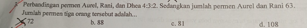 Perbandingan permen Aurel, Rani, dan Dhea 4:3:2. Sedangkan jumlah permen Aurel dan Rani 63.
Jumlah permen tiga orang tersebut adalah...
72 b. 88 d. 108
c. 81