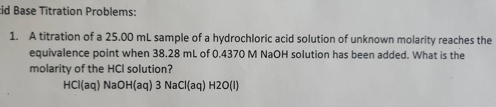 id Base Titration Problems: 
1. A titration of a 25.00 mL sample of a hydrochloric acid solution of unknown molarity reaches the 
equivalence point when 38.28 mL of 0.4370 M NaOH solution has been added. What is the 
molarity of the HCl solution?
HCI(aq)NaOH(aq) 3 NaC l(aq) H2O (1)