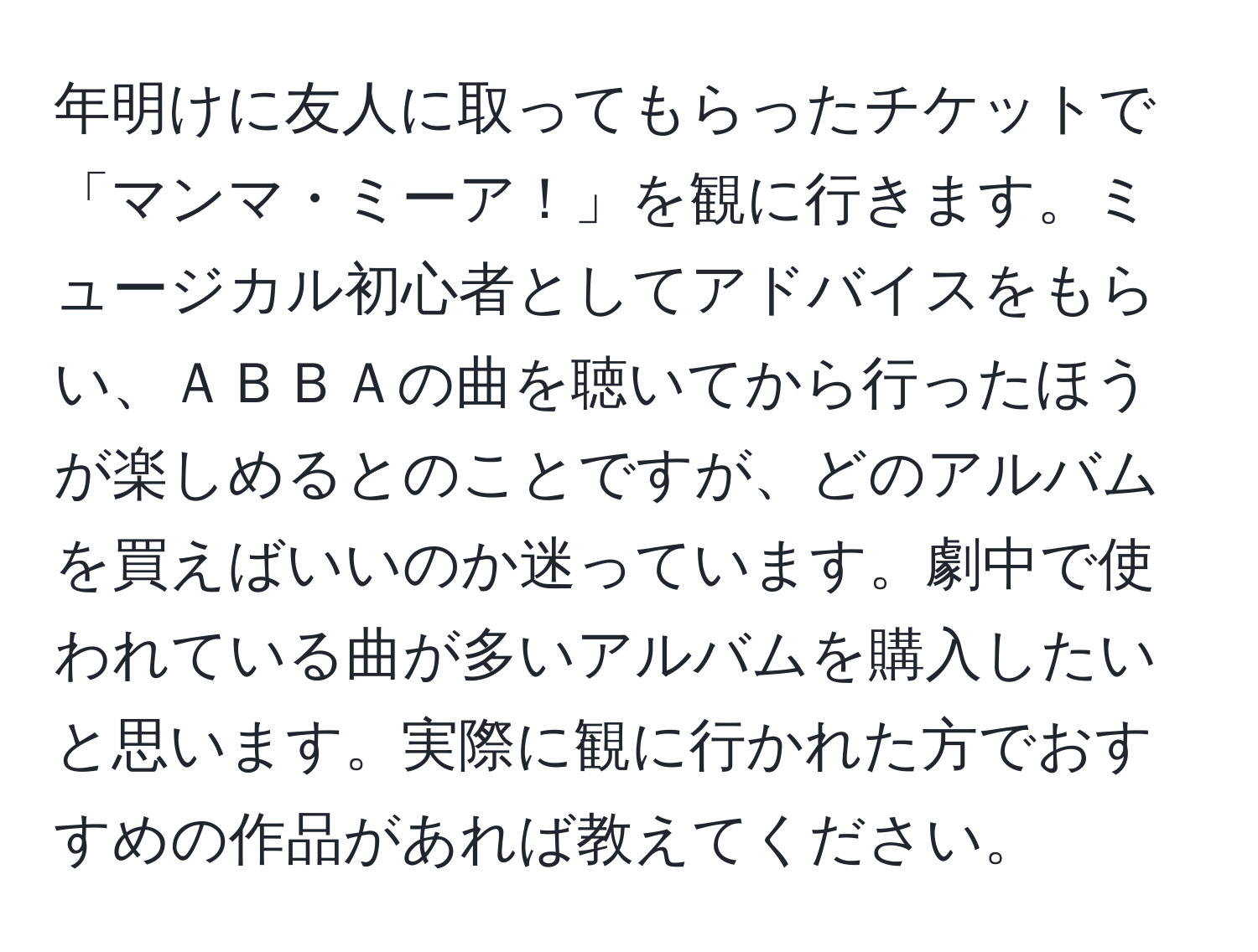 年明けに友人に取ってもらったチケットで「マンマ・ミーア！」を観に行きます。ミュージカル初心者としてアドバイスをもらい、ＡＢＢＡの曲を聴いてから行ったほうが楽しめるとのことですが、どのアルバムを買えばいいのか迷っています。劇中で使われている曲が多いアルバムを購入したいと思います。実際に観に行かれた方でおすすめの作品があれば教えてください。