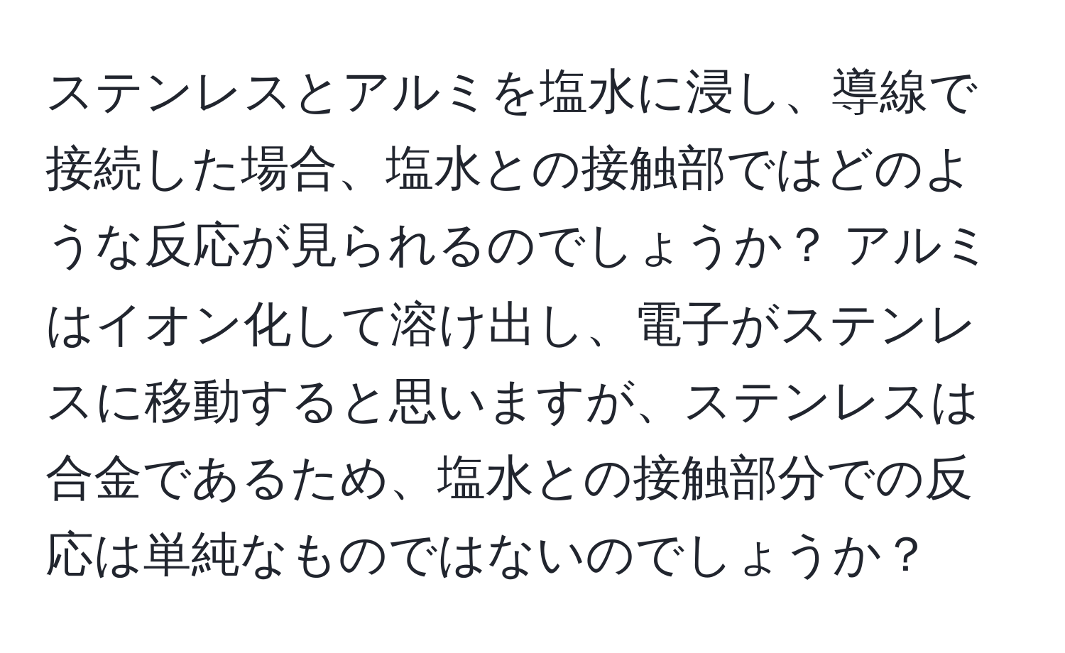 ステンレスとアルミを塩水に浸し、導線で接続した場合、塩水との接触部ではどのような反応が見られるのでしょうか？ アルミはイオン化して溶け出し、電子がステンレスに移動すると思いますが、ステンレスは合金であるため、塩水との接触部分での反応は単純なものではないのでしょうか？