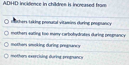 ADHD incidence in children is increased from
mothers taking prenatal vitamins during pregnancy
mothers eating too many carbohydrates during pregnancy
mothers smoking during pregnancy
mothers exercising during pregnancy