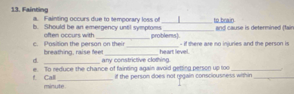 Fainting 
a. Fainting occurs due to temporary loss of _to brain 
b. Should be an emergency until symptoms _and cause is determined (fain 
often occurs with _problems). 
c. Position the person on their _- if there are no injuries and the person is 
breathing, raise feet_ heart level. 
d. _any constrictive clothing. 
e. To reduce the chance of fainting again avoid getting person up too _. 
f. Call _if the person does not regain consciousness within_ 
minute.