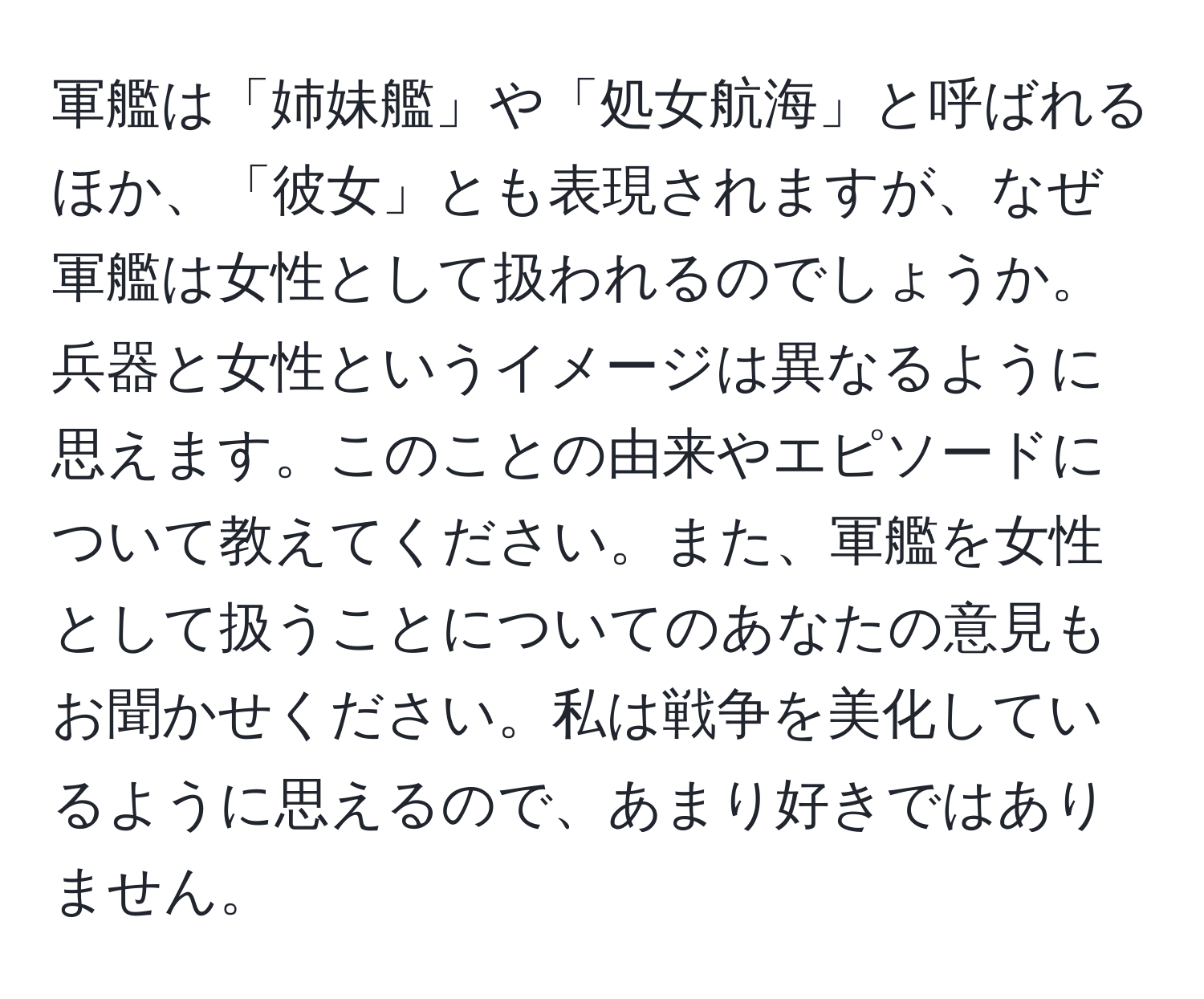 軍艦は「姉妹艦」や「処女航海」と呼ばれるほか、「彼女」とも表現されますが、なぜ軍艦は女性として扱われるのでしょうか。兵器と女性というイメージは異なるように思えます。このことの由来やエピソードについて教えてください。また、軍艦を女性として扱うことについてのあなたの意見もお聞かせください。私は戦争を美化しているように思えるので、あまり好きではありません。