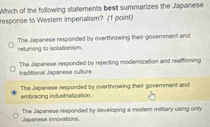 Which of the following statements best summarizes the Japanese
response to Western imperialism? (1 point)
The Japanese responded by overthrowing their government and
returning to isolationism.
The Japanese responded by rejecting modernization and reaffirming
traditional Japanese culture
The Japanese responded by overthrowing their government and
embracing industrialization
The Japanese responded by developing a modern military using only
Japanese innovations.