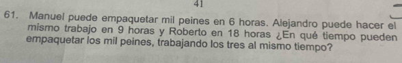 41 
61. Manuel puede empaquetar mil peines en 6 horas. Alejandro puede hacer el 
mismo trabajo en 9 horas y Roberto en 18 horas ¿En qué tiempo pueden 
empaquetar los mil peines, trabajando los tres al mismo tiempo?