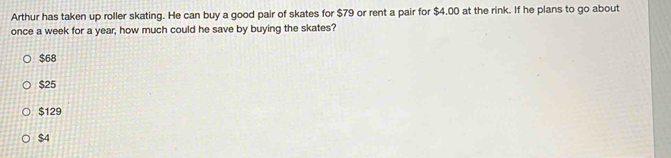 Arthur has taken up roller skating. He can buy a good pair of skates for $79 or rent a pair for $4.00 at the rink. If he plans to go about
once a week for a year, how much could he save by buying the skates?
$68
$25
$129
$4