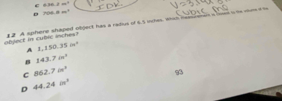 C 636.2m^3
D 706.8m^3
12 A sphere shaped object has a radius of 6.5 inches. Which measurement is closest to the volume of the
object in cubic inches?
A 1,150.35in^3
B 143.7in^3
C 862.7in^3
93
D 44.24in^3