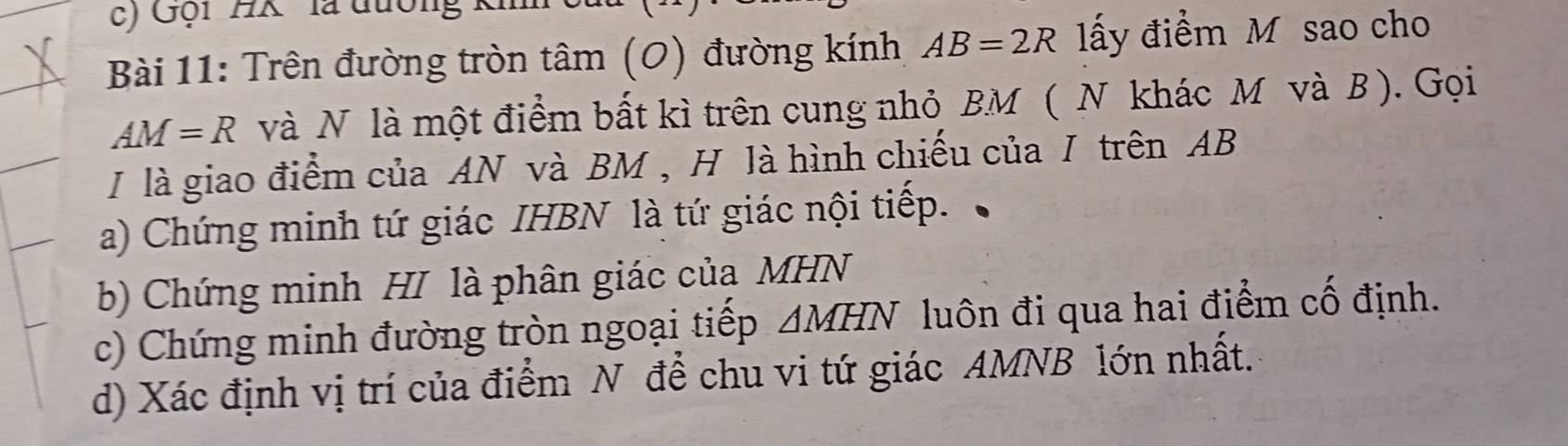 Gội ' HK '' là đường ki 
Bài 11: Trên đường tròn tâm (0) đường kính AB=2R ấy điểm M sao cho
AM=R và N là một điểm bất kì trên cung nhỏ BM ( N khác M và B ). Gọi 
I là giao điểm của AN và BM , H là hình chiếu của / trên AB
a) Chứng minh tứ giác IHBN là tứ giác nội tiếp. 
b) Chứng minh HI là phân giác của MHN
c) Chứng minh đường tròn ngoại tiếp △ MHN luôn đi qua hai điểm cố định. 
d) Xác định vị trí của điểm N để chu vi tứ giác AMNB lớn nhất.