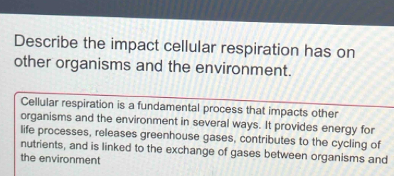 Describe the impact cellular respiration has on 
other organisms and the environment. 
Cellular respiration is a fundamental process that impacts other 
organisms and the environment in several ways. It provides energy for 
life processes, releases greenhouse gases, contributes to the cycling of 
nutrients, and is linked to the exchange of gases between organisms and 
the environment