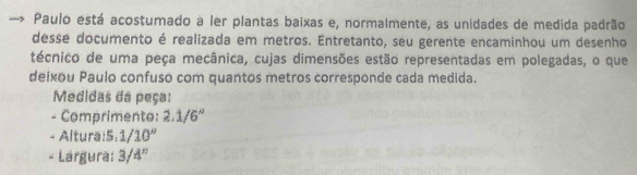 Pauló está acostumado à ler plantas baixas e, normalmente, as unidades de medida padrão 
desse documento é realizada em metros. Entretanto, seu gerente encaminhou um desenho 
técnico de uma peça mecânica, cujas dimensões estão representadas em polegadas, o que 
deixou Paulo confuso com quantos metros corresponde cada medida. 
Medidas da peça: 
- Comprimento: 2.1/6''
- Altura:S: 1/10''
- Lárgura: 3/4''