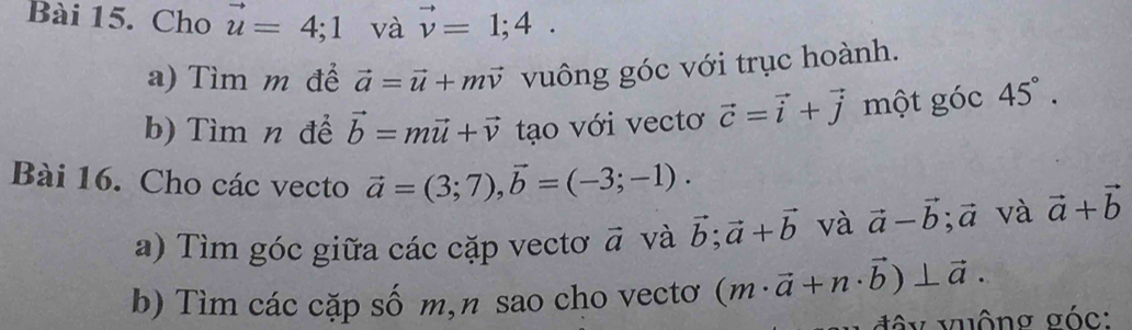 Cho vector u=4; 1 và vector v=1;4. 
a) Tìm m để vector a=vector u+mvector v vuông góc với trục hoành. 
b) Tìm n để vector b=mvector u+vector v tạo với vectơ vector c=vector i+vector j một góc 45°. 
Bài 16. Cho các vecto vector a=(3;7), vector b=(-3;-1). vector a+vector b
a) Tìm góc giữa các cặp vectơ vector a và vector b; vector a+vector b và vector a-vector b; vector a và 
b) Tìm các cặp số m,n sao cho vectơ (m· vector a+n· vector b)⊥ vector a. 
đ ộy vuộng góc :