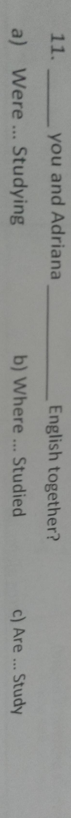 you and Adriana _English together?
a) Were ... Studying b) Where ... Studied c) Are ... Study