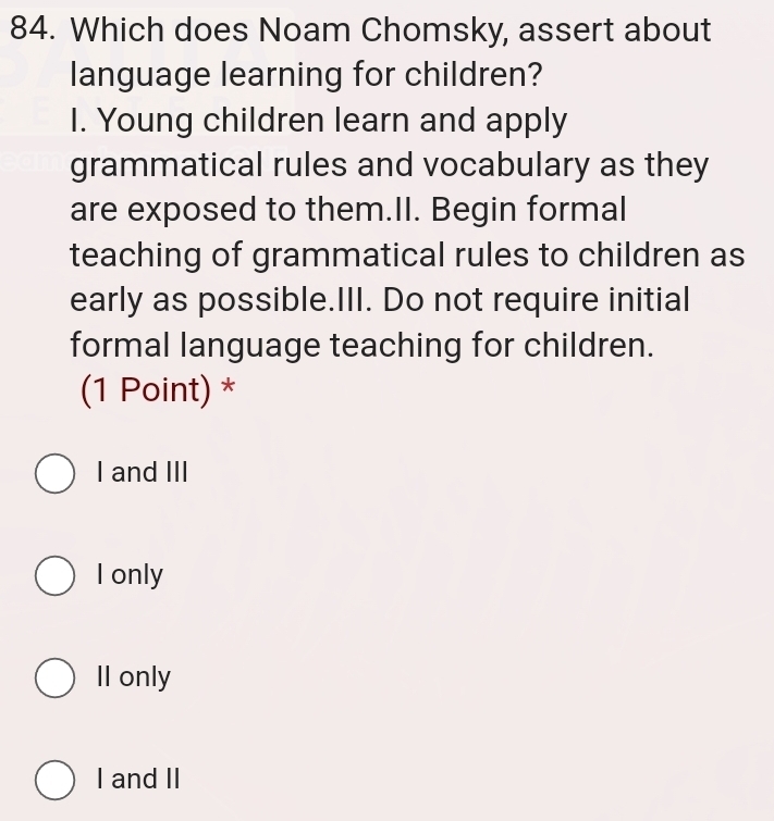 Which does Noam Chomsky, assert about
language learning for children?
I. Young children learn and apply
grammatical rules and vocabulary as they
are exposed to them.II. Begin formal
teaching of grammatical rules to children as
early as possible.III. Do not require initial
formal language teaching for children.
(1 Point) *
I and III
I only
Il only
I and II