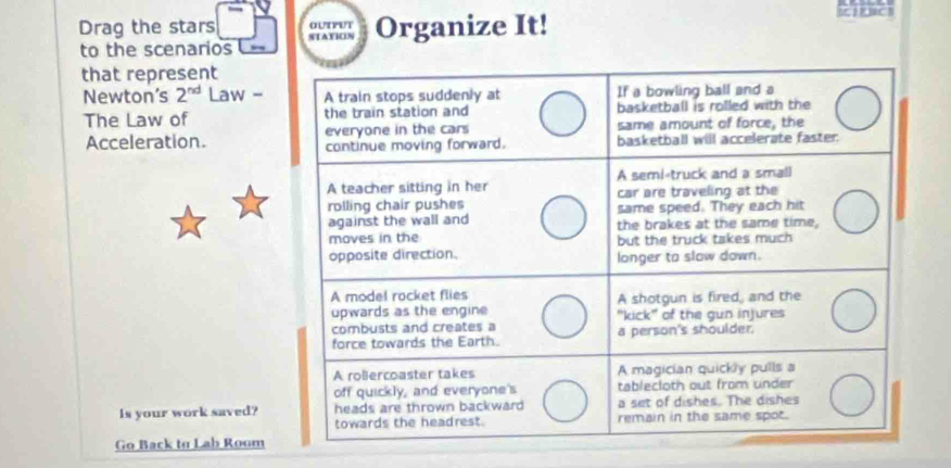 Drag the stars STATION Organize It! 5 RBC B 
OUTPUT 
to the scenarios == 
that represent 
Newton’s 2^(nd) Law - 
The Law of 
Acceleration. 
Is your work saved? 
Go Back to Lab Room