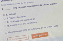 Quesuan s
Salect the best answer for the question.
3. _help organize information into smaller sections.
A. Indexes
B. Tables of contents
C. Headings and subheadings
D. Introductions and summaries
Mark for review (Will be highlighted on the review page)
== Previous Quersition =eal Cousson ==