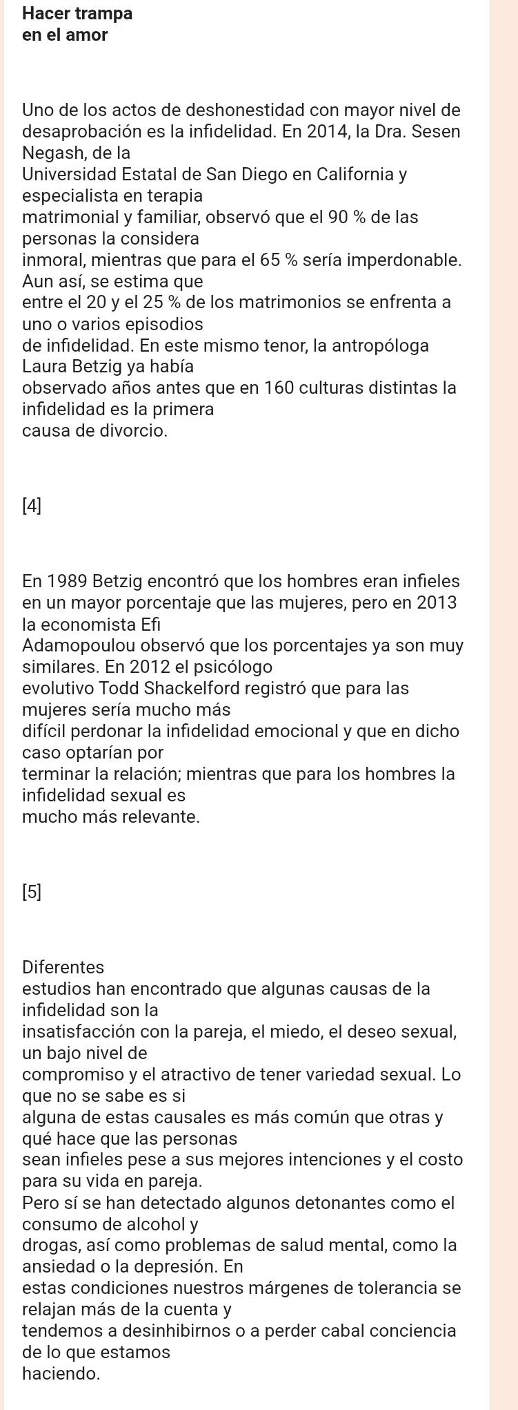 Hacer trampa
en el amor
Uno de los actos de deshonestidad con mayor nivel de
desaprobación es la infidelidad. En 2014, la Dra. Sesen
Negash, de la
Universidad Estatal de San Diego en California y
especialista en terapia
matrimonial y familiar, observó que el 90 % de las
personas la considera
inmoral, mientras que para el 65 % sería imperdonable.
Aun así, se estima que
entre el 20 y el 25 % de los matrimonios se enfrenta a
uno o varios episodios
de infidelidad. En este mismo tenor, la antropóloga
Laura Betzig ya había
observado años antes que en 160 culturas distintas la
infidelidad es la primera
causa de divorcio.
[4]
En 1989 Betzig encontró que los hombres eran infieles
en un mayor porcentaje que las mujeres, pero en 2013
la economista Efi
Adamopoulou observó que los porcentajes ya son muy
similares. En 2012 el psicólogo
evolutivo Todd Shackelford registró que para las
mujeres sería mucho más
difícil perdonar la infidelidad emocional y que en dicho
caso optarían por
terminar la relación; mientras que para los hombres la
infidelidad sexual es
mucho más relevante.
Diferentes
estudios han encontrado que algunas causas de la
infidelidad son la
insatisfacción con la pareja, el miedo, el deseo sexual,
un bajo nivel de
compromiso y el atractivo de tener variedad sexual. Lo
que no se sabe es si
alguna de estas causales es más común que otras y
qué hace que las personas
sean infieles pese a sus mejores intenciones y el costo
para su vida en pareja.
Pero sí se han detectado algunos detonantes como el
consumo de alcohol y
drogas, así como problemas de salud mental, como la
ansiedad o la depresión. En
estas condiciones nuestros márgenes de tolerancia se
relajan más de la cuenta y
tendemos a desinhibirnos o a perder cabal conciencia
de lo que estamos
haciendo.