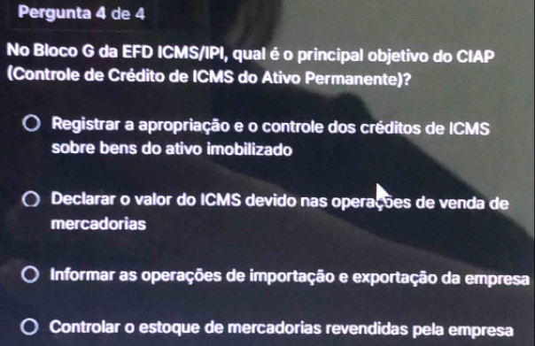 Pergunta 4 de 4
No Bloco G da EFD ICMS/IPI, qual é o principal objetivo do CIAP
(Controle de Crédito de ICMS do Ativo Permanente)?
Registrar a apropriação e o controle dos créditos de ICMS
sobre bens do ativo imobilizado
Declarar o valor do ICMS devido nas operações de venda de
mercadorias
Informar as operações de importação e exportação da empresa
Controlar o estoque de mercadorias revendidas pela empresa