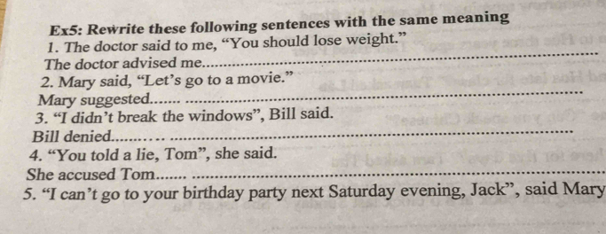 Ex5: Rewrite these following sentences with the same meaning 
_ 
1. The doctor said to me, “You should lose weight.” 
The doctor advised me 
_ 
2. Mary said, “Let’s go to a movie.” 
Mary suggested. 
_ 
3. “I didn’t break the windows”, Bill said. 
Bill denied. 
4. “You told a lie, Tom”, she said. 
She accused Tom 
_ 
5. “I can’t go to your birthday party next Saturday evening, Jack”, said Mary