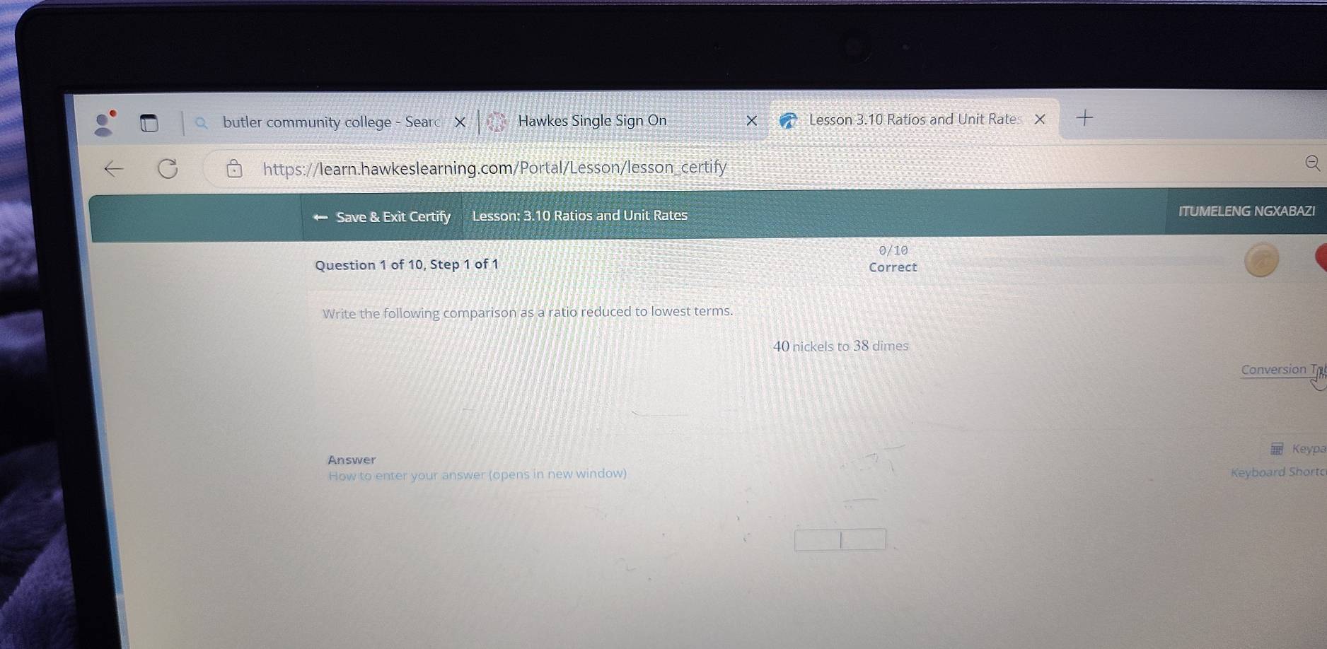 butler community college Hawkes Single Sign On Lesson 3.10 Ratios and Unit Rate × 
https://learn.hawkeslearning.com/Portal/Lesson/lesson_certify 
Save & Exit Certify Lesson: 3.10 Ratios and Unit Rates ITUMELENG NGXABAZI 
0/10 
Question 1 of 10, Step 1 of 1 Correct 
Write the following comparison as a ratio reduced to lowest terms.
40 nickels to 38 dimes 
Conversion Th 
Keypa 
Answer 
How to enter your answer (opens in new window) Keyboard Short