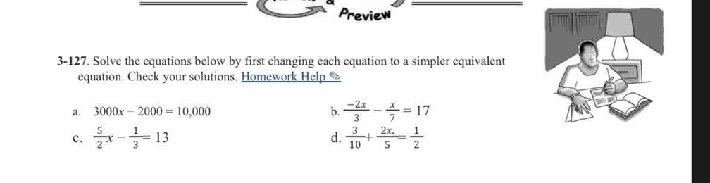 Preview 
3-127. Solve the equations below by first changing each equation to a simpler equivalent 
equation. Check your solutions. Homework Help 
a. 3000x-2000=10,000 b.  (-2x)/3 - x/7 =17
d. 
c.  5/2 x- 1/3 =13  3/10 + (2x.)/5 = 1/2 