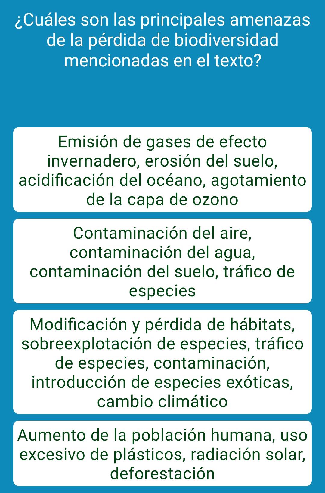 ¿Cuáles son las principales amenazas
de la pérdida de biodiversidad
mencionadas en el texto?
Emisión de gases de efecto
invernadero, erosión del suelo,
acidificación del océano, agotamiento
de la capa de ozono
Contaminación del aire,
contaminación del agua,
contaminación del suelo, tráfico de
especies
Modificación y pérdida de hábitats,
sobreexplotación de especies, tráfico
de especies, contaminación,
introducción de especies exóticas,
cambio climático
Aumento de la población humana, uso
excesivo de plásticos, radiación solar,
deforestación