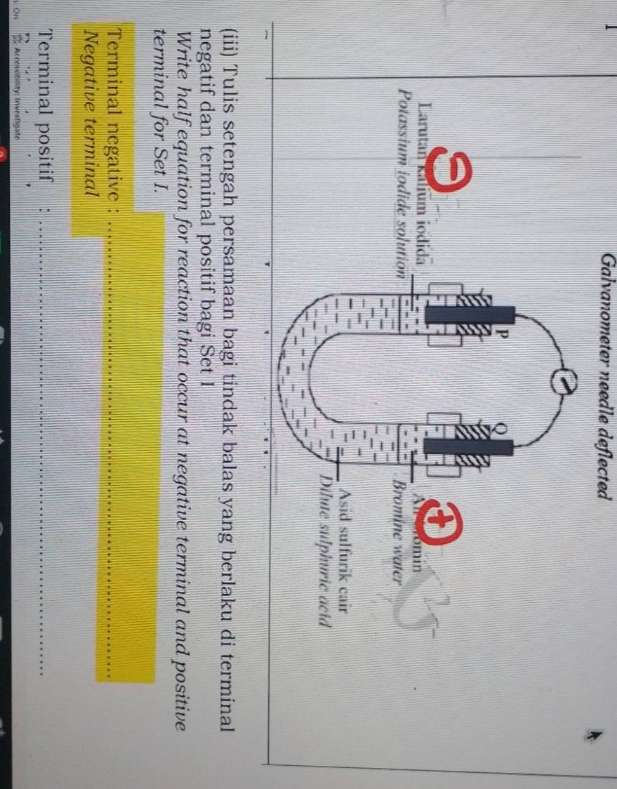 Galvanometer needle deflected 
(iii) Tulis setengah persamaan bagi tindak balas yang berlaku di terminal 
negatif dan terminal positif bagi Set I 
Write half equation for reaction that occur at negative terminal and positive 
terminal for Set I. 
Terminal negative :_ 
Negative terminal 
Terminal positif :_ 
Accessibility; Investigate