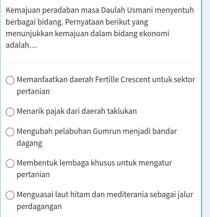 Kemajuan peradaban masa Daulah Usmani menyentuh
berbagai bidang. Pernyataan berikut yang
menunjukkan kemajuan dalam bidang ekonomi
adalah...
Memanfaatkan daerah Fertille Crescent untuk sektor
pertanian
Menarik pajak dari daerah taklukan
Mengubah pelabuhan Gumrun menjadi bandar
dagang
Membentuk lembaga khusus untuk mengatur
pertanian
Menguasai laut hitam dan mediterania sebagai jalur
perdagangan