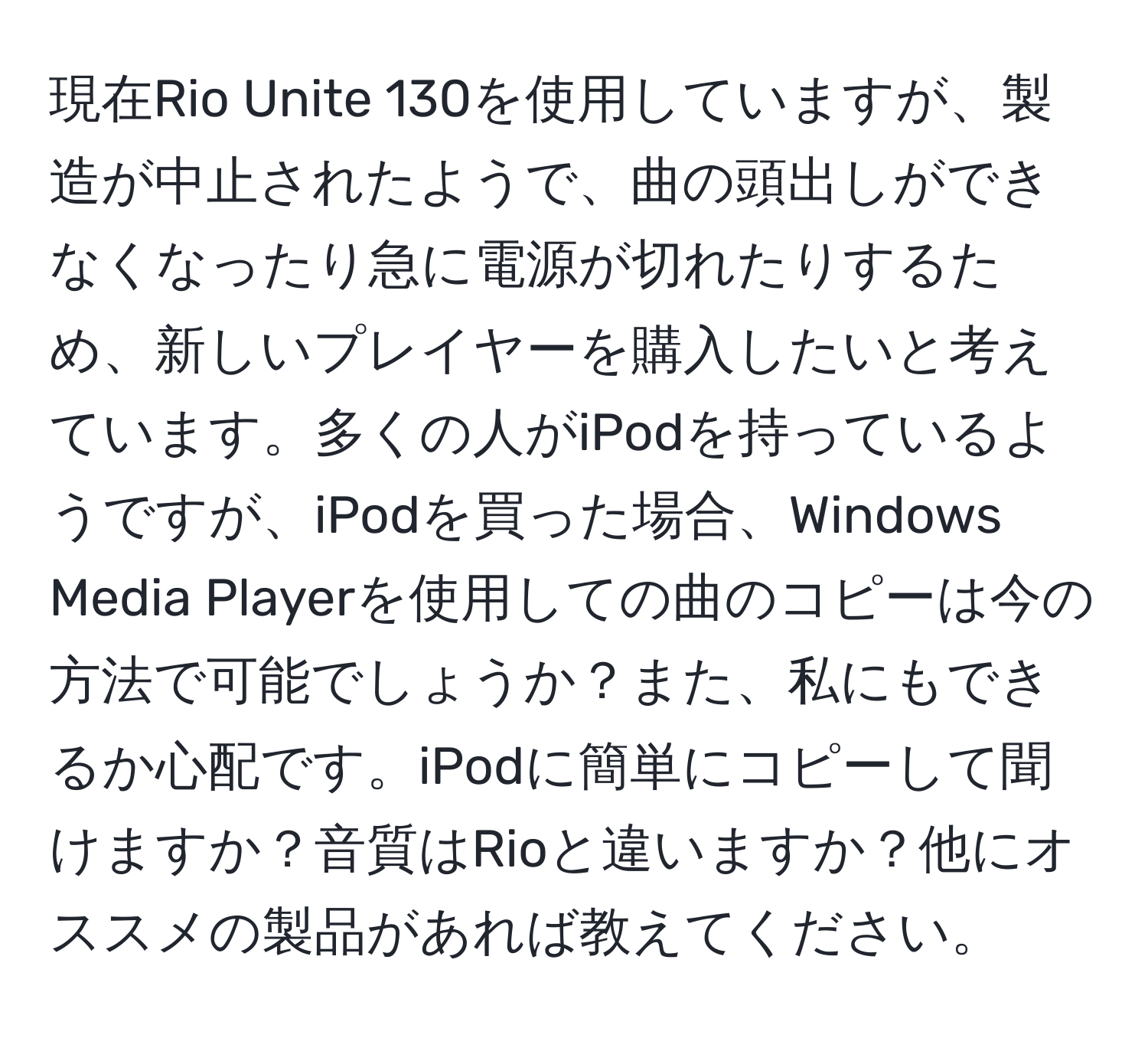 現在Rio Unite 130を使用していますが、製造が中止されたようで、曲の頭出しができなくなったり急に電源が切れたりするため、新しいプレイヤーを購入したいと考えています。多くの人がiPodを持っているようですが、iPodを買った場合、Windows Media Playerを使用しての曲のコピーは今の方法で可能でしょうか？また、私にもできるか心配です。iPodに簡単にコピーして聞けますか？音質はRioと違いますか？他にオススメの製品があれば教えてください。