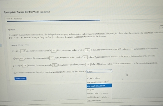 Appropriate Domain for Real World Functions
Srer 101 Pweas by: mones
ChaenCson
A company mansfactures and sells shirts. The daily profit the company makes depends on how many shirts they sell. The profit, in dollars, when the company sells zakirts can be found un
f(x)=7x-80. Find and interpret the given fanction valnes and determne an appropriate domain for the function.
f(-5)=|-10| , meaning if the company sefs - 5 shirts, they would make a profit of -115 dollars. This inserpretation does NOT maka sense - is the concent of the problem.
f(4)=-12 meaning if the company sells 4 shirts, they wo uld make a profet of =62 dollars. This interpresation do es NOT make sense = in the content of the problem.
f(13.5)-f.5 , meaning if the company sls 12 6 shirts, they would make a proft of Ts dollars. This interpretation does NOT make sense - in the contest of the problem.
Based on the observations above, it is clear that an appropriste domain for the suaction is l integers
Eula KIOMe all real nmbers
son-megativo real nambers
real sumbors in a susb
istegara
who le mus ben 0,1,2,...)
positive intagere  t_1,9,2t,2t,...
ubegerz in a ≤ sb