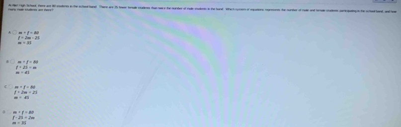 At Allel High School, there are 80 students in the school band There are 25 fewer female students than twice the number of male students in the band Which syssem of equations represents the number of male and female students participating in the school band, and how
many male students are there?
m+f=80
f=2m-25
m=35
m+f=80
f+25=m
m=45
m+f=80
f+2m=25
m=45
D m+f=80
f-25=2m
m=35