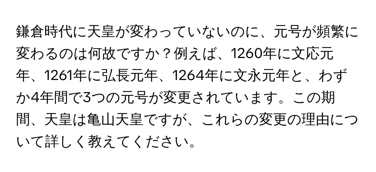 鎌倉時代に天皇が変わっていないのに、元号が頻繁に変わるのは何故ですか？例えば、1260年に文応元年、1261年に弘長元年、1264年に文永元年と、わずか4年間で3つの元号が変更されています。この期間、天皇は亀山天皇ですが、これらの変更の理由について詳しく教えてください。