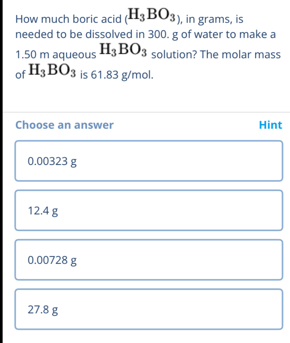 How much boric acid (H_3BO_3) , in grams, is
needed to be dissolved in 300. g of water to make a
1.50 m aqueous H_3BO_3 solution? The molar mass
of H_3BO_3 is 61.83 g/mol.
Choose an answer Hint
0.00323 g
12.4 g
0.00728 g
27.8 g