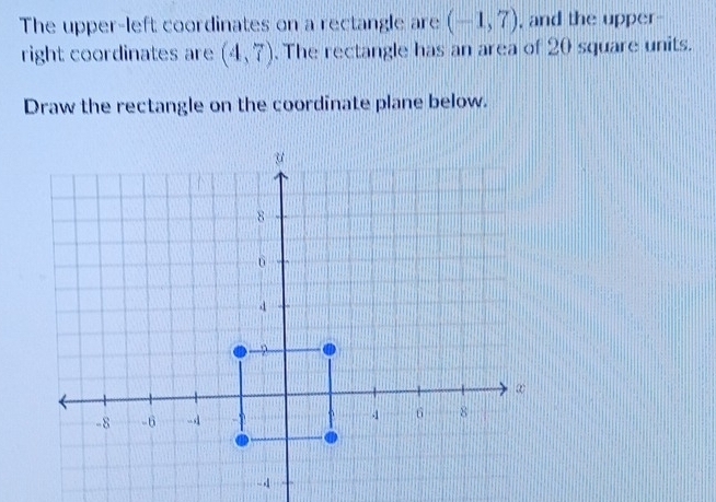 The upper-left coordinates on a rectangle are (-1,7) , and the upper- 
right coordinates are (4,7). The rectangle has an area of 20 square units. 
Draw the rectangle on the coordinate plane below.